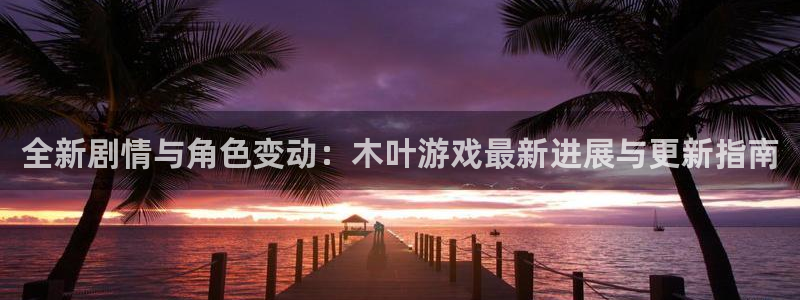 优贝娱乐科技：全新剧情与角色变动：木叶游戏最新进展与更新指南